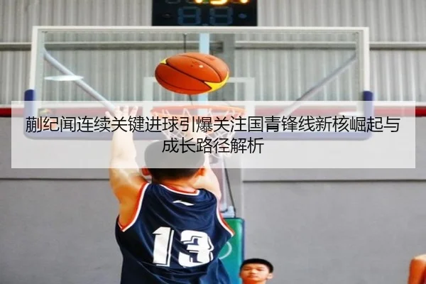 蒯纪闻连续关键进球引爆关注国青锋线新核崛起与成长路径解析